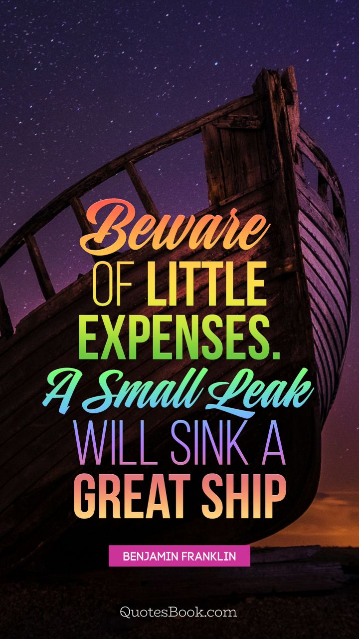 Beware of little expenses. A small leak will sink a great ship. - Quote by Benjamin Franklin