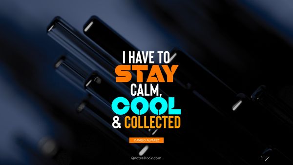 Cool Quote - I have to stay calm, cool, and collected. Canelo Alvarez