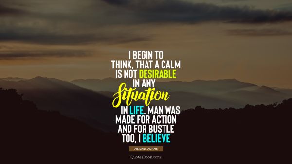 QUOTES BY Quote - I begin to think, that a calm is not desirable in any situation in life. Man was made for action and for bustle too, I believe. Abigail Adams