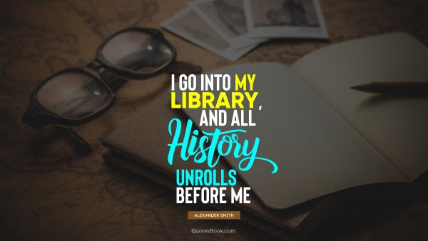 History Quote - I go into my library, and all history unrolls before me. Alexander Smith