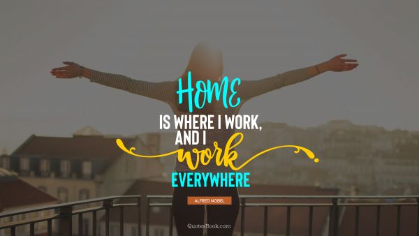Home Quote - Home is where I work, and I work everywhere. Alfred Nobel