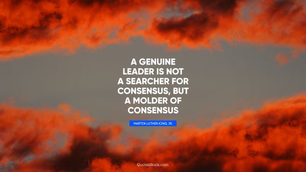 Leadership Quote - A genuine leader is not a searcher for consensus, but a molder of consensus. Martin Luther King, Jr.
