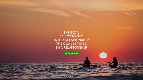 QUOTES BY Quote - The goal is not to get into a relationship; the goal is to be in a relationship. Ashton Kutcher