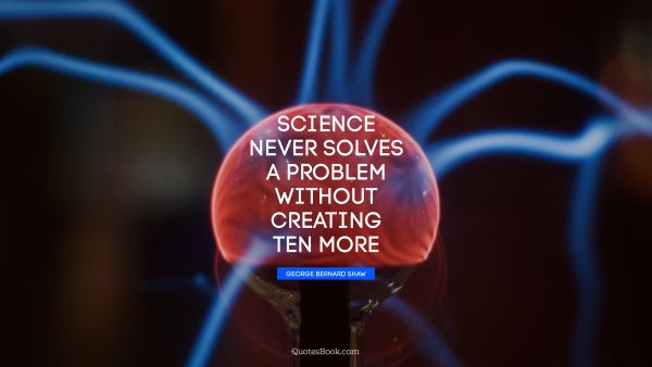 Science Quote - Science never solves a problem without creating ten more. George Bernard Shaw