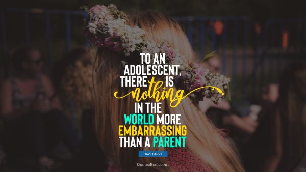 Teen Quote - To an adolescent, there is nothing in the world more embarrassing than a parent. Dave Barry
