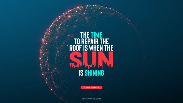Wisdom Quote - The time to repair the roof is when the sun is shining. John F. Kennedy