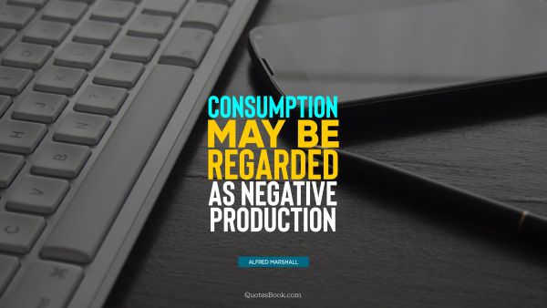 Work Quote - Consumption may be regarded as negative production. Alfred Marshall