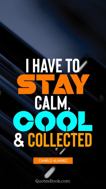 Cool Quote - I have to stay calm, cool, and collected. Canelo Alvarez