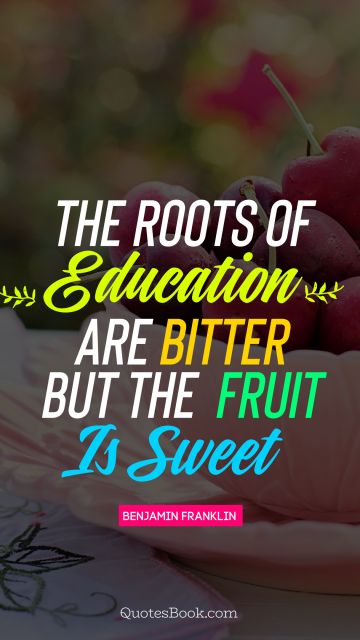 QUOTES BY Quote - The roots of education  are bitter but the  fruit is sweet. Benjamin Franklin