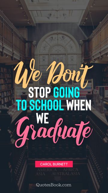 Graduation Quote - We don't stop going to school when we graduate. Carol Burnett