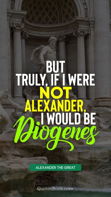 History Quote - But truly, if I were not Alexander, I would be Diogenes. Alexander the Great