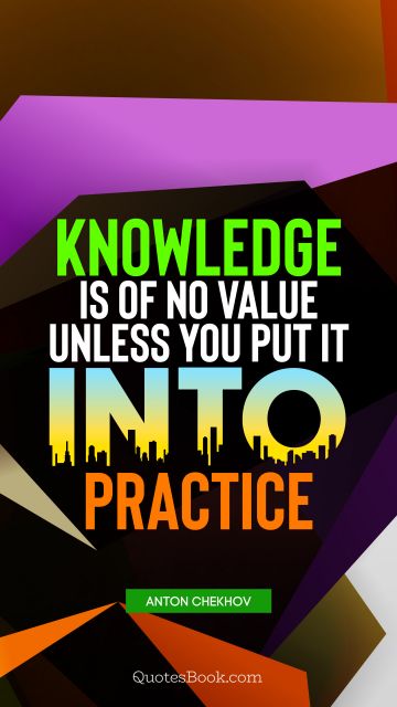 Knowledge Quote - Knowledge is of no value unless you put it into practice. Anton Chekhov
