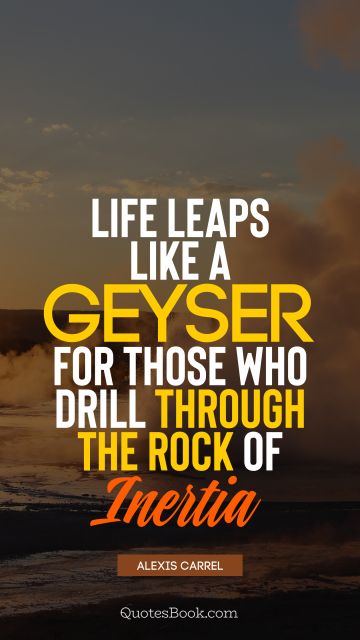 Life Quote - Life leaps like a geyser for those who drill through the rock of inertia. Alexis Carrel