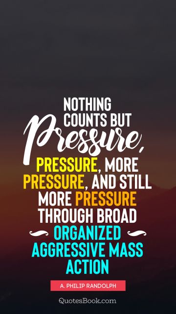QUOTES BY Quote - Nothing counts but pressure, pressure, more pressure, and still more pressure through broad organized aggressive mass action. A. Philip Randolph