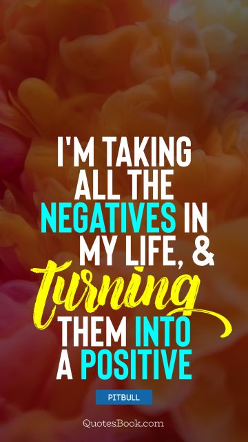 Positive Quote - I'm taking all the negatives in my life, and turning them into a positive. Pitbull 