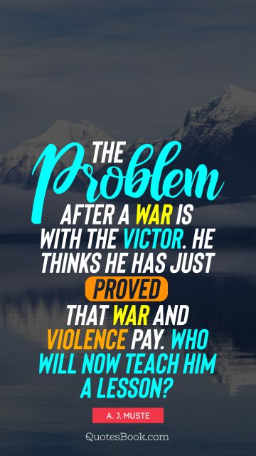 War Quote - The problem after a war is with the victor. He thinks he has just proved that war and violence pay. Who will now teach him a lesson?. A. J. Muste