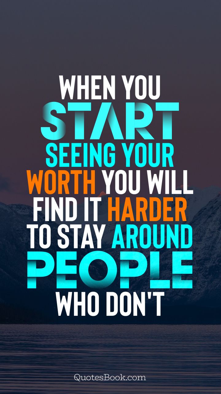 When you start seeing your worth you will find it harder to stay around people who don't
