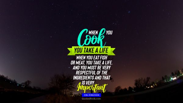 Food Quote - When you cook you take a life When you eat fish or meat you take a life And you must be very respectful of the ingredients and that is very important. Joel Robuchon