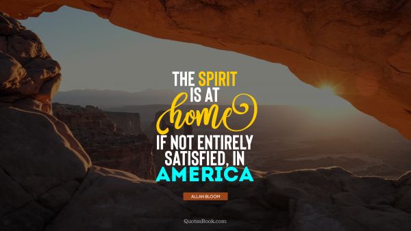 Home Quote - The spirit is at home, if not entirely satisfied, in America. Allan Bloom
