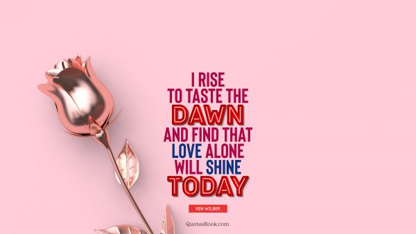 Love Quote - I rise to taste the dawn, and find that love alone will shine today. Ken Wilber