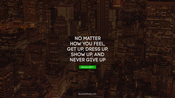 Millionaire Quote - No matter how you feel, get up, dress up, show up, and never give up. Regina Brett