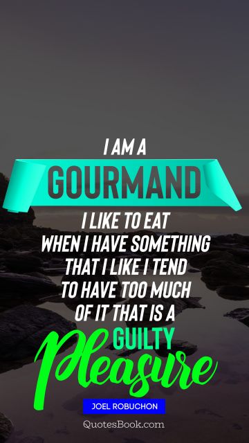 Food Quote - ﻿I am a gourmand I like to eat When I have something that I like I tend to have too much of it That is a guilty pleasure. Joel Robuchon