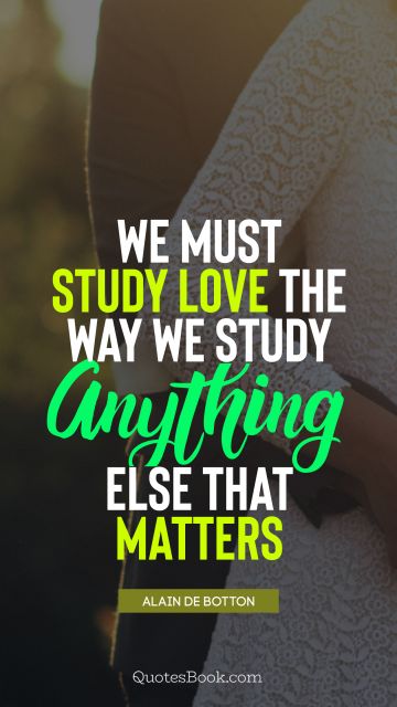 QUOTES BY Quote - We must study love the way we study anything else that matters. Alain de Botton