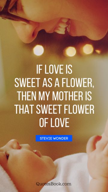 Mom Quote - If love is sweet as a flower, then my mother is that sweet flower of love. Stevie Wonder