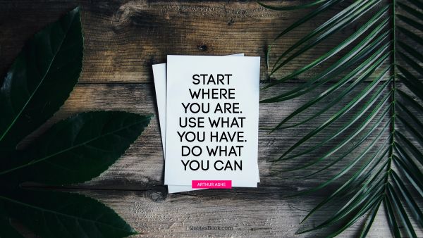 Start where you are. Use what you have. Do what you can. - Quote by