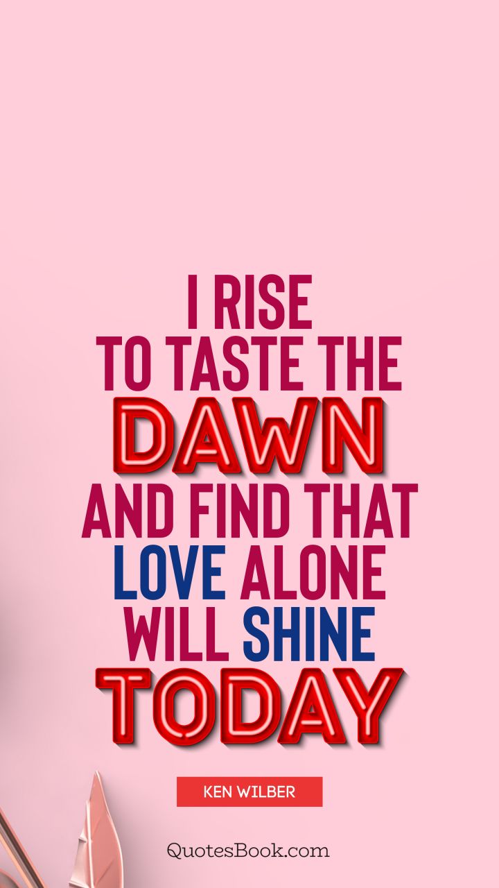 I rise to taste the dawn, and find that love alone will shine today. - Quote by Ken Wilber