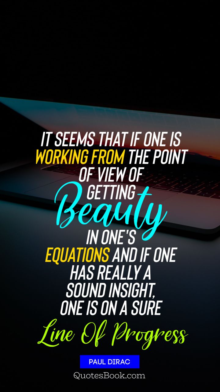 It seems that if one is working from the point of view of getting beauty in one's equations, and if one has really a sound insight, one is on a sure line of progress. - Quote by Paul Dirac