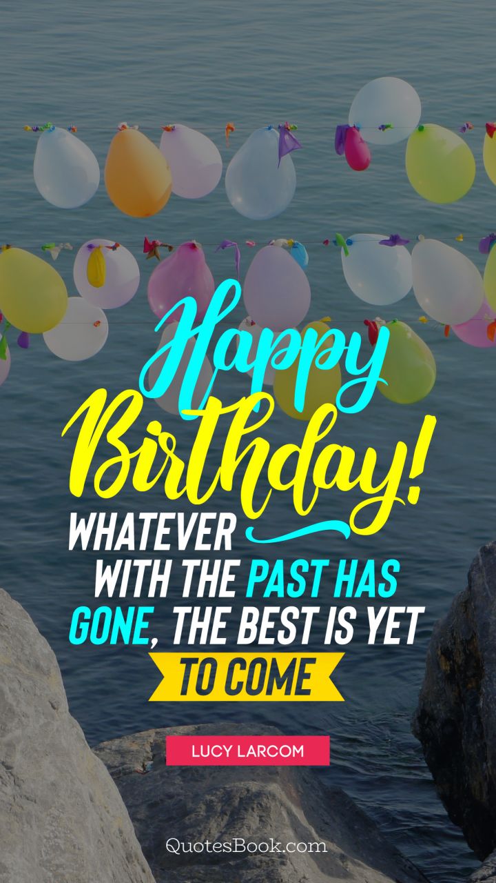 Happy birthday! Whatever with the past has gone, the best is yet to come. - Quote by Lucy Larcom