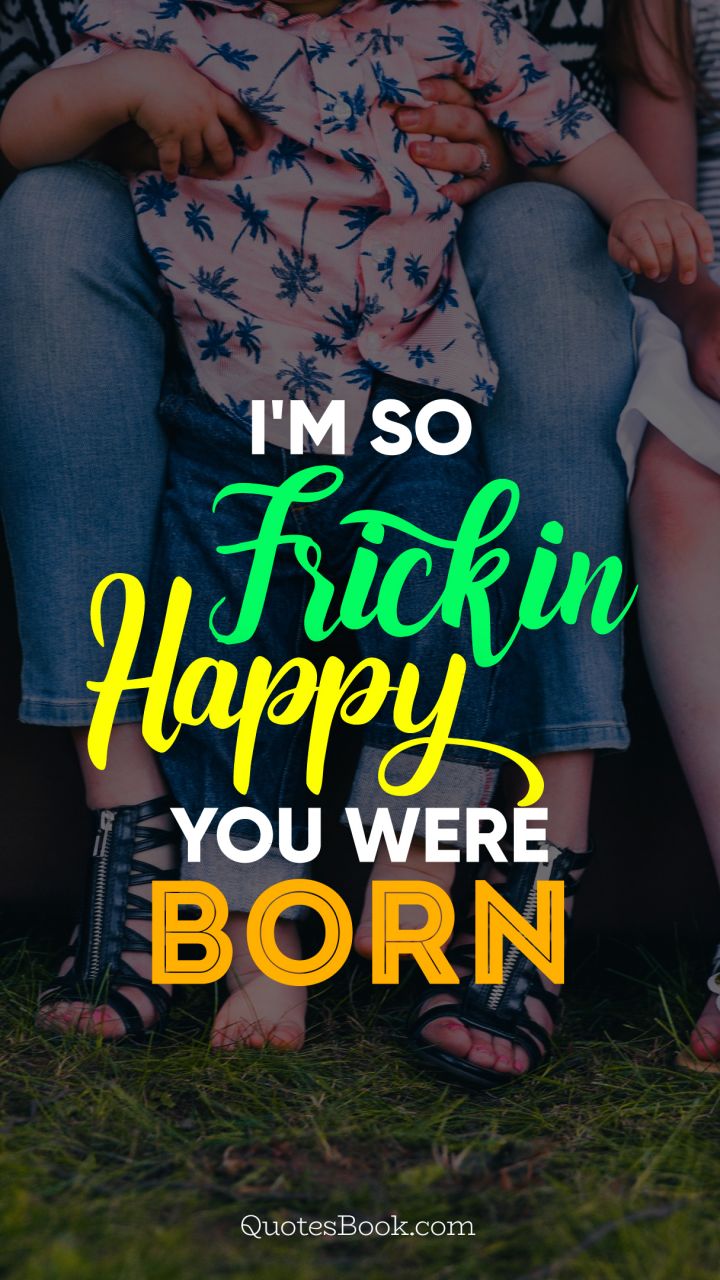 I'm so frickin happy you were born