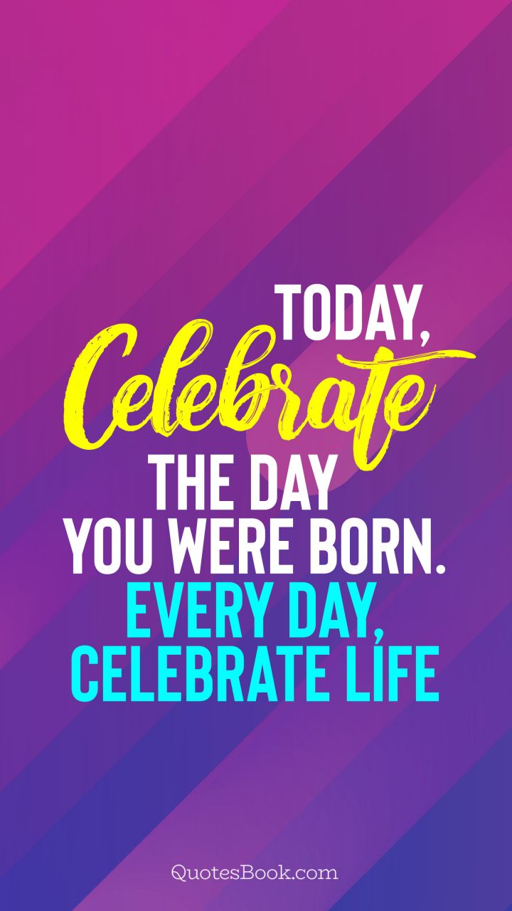 Today, celebrate the day you were born. Every day, celebrate life ...
