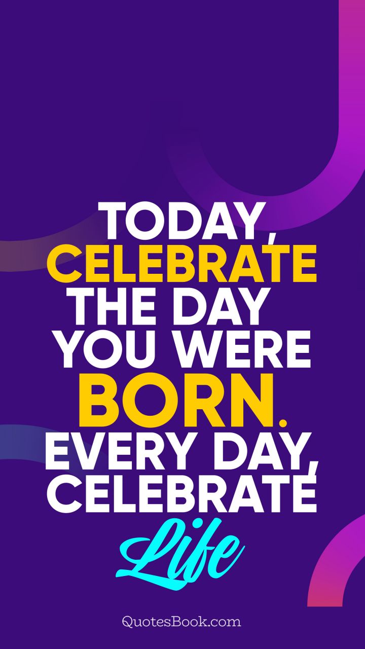 Today, celebrate the day you were born. Every day, celebrate life