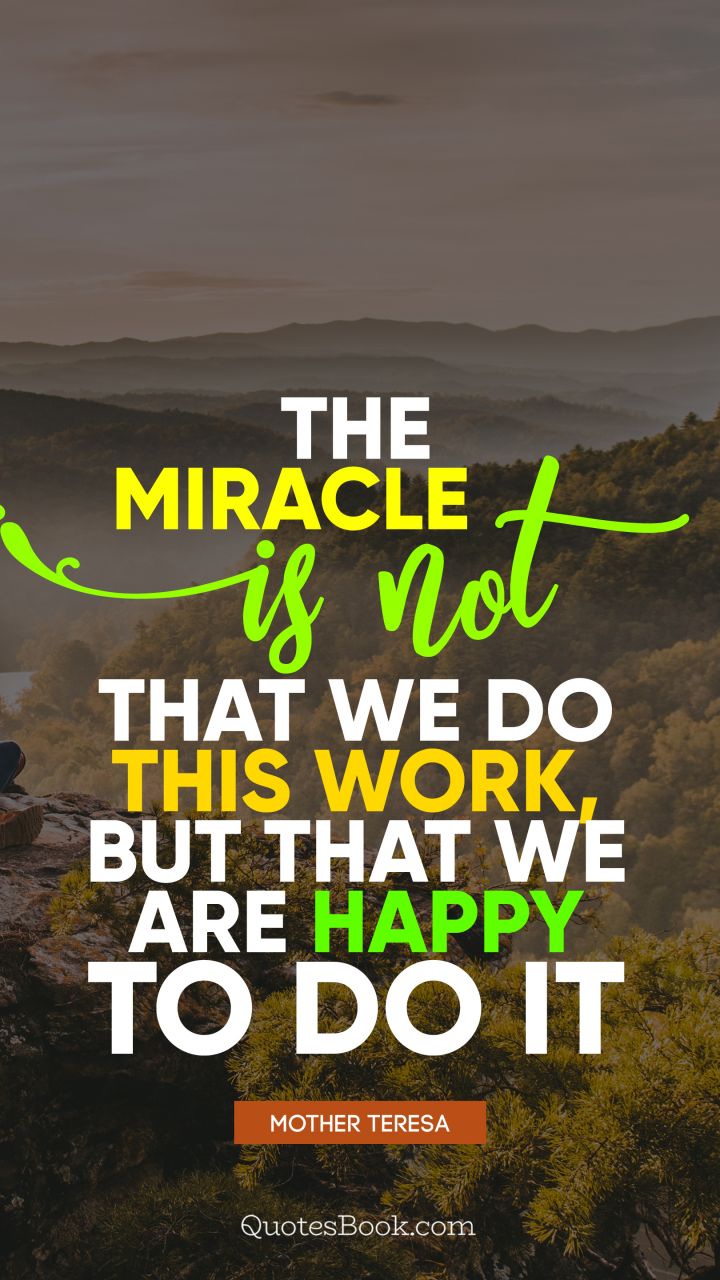 The miracle is not that we do this work, but that we are happy to do it. - Quote by Mother Teresa