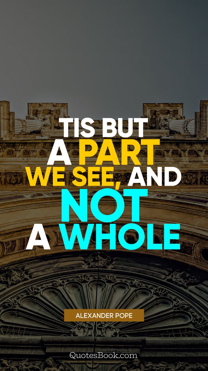 Tis but a part we see, and not a whole. - Quote by Alexander Pope