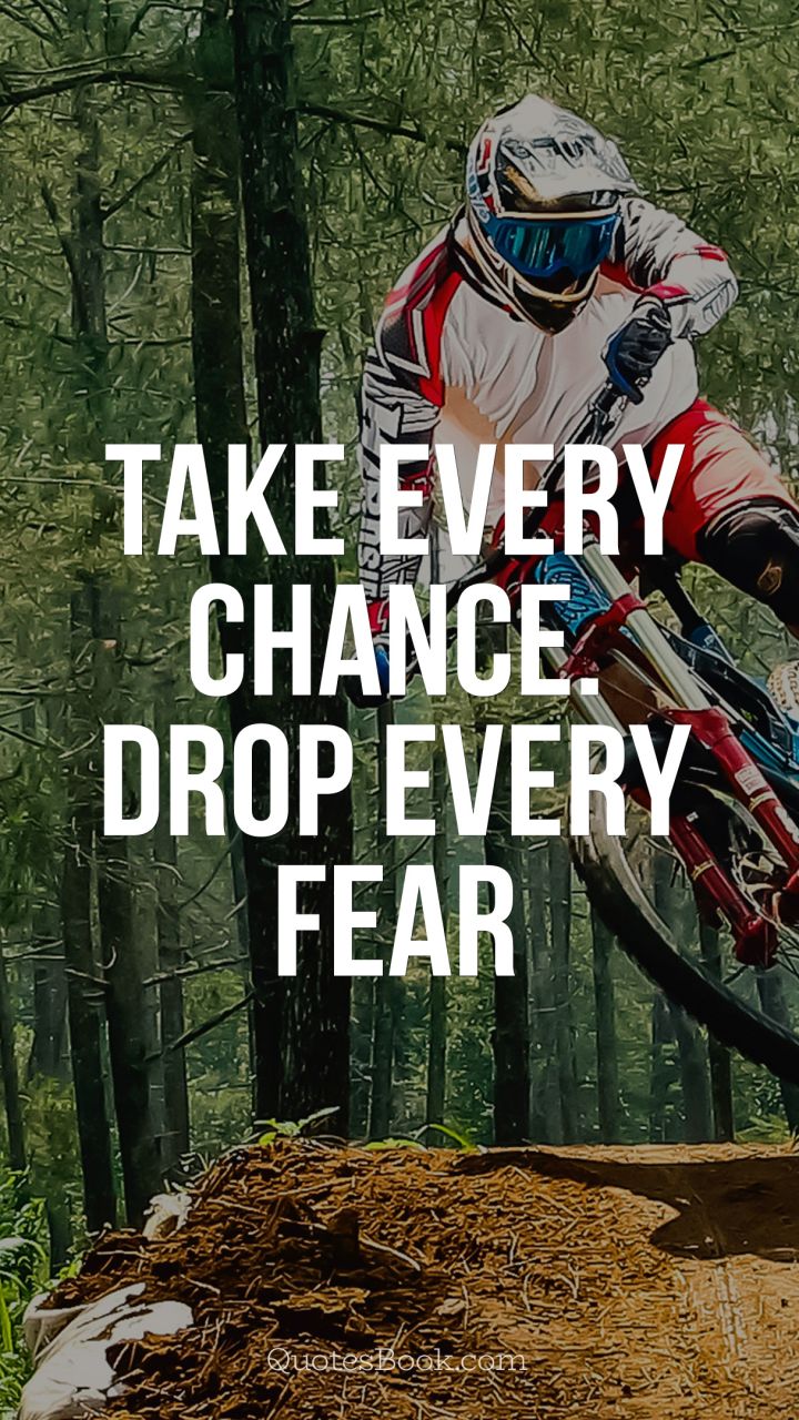 Take every chance. Drop every fear