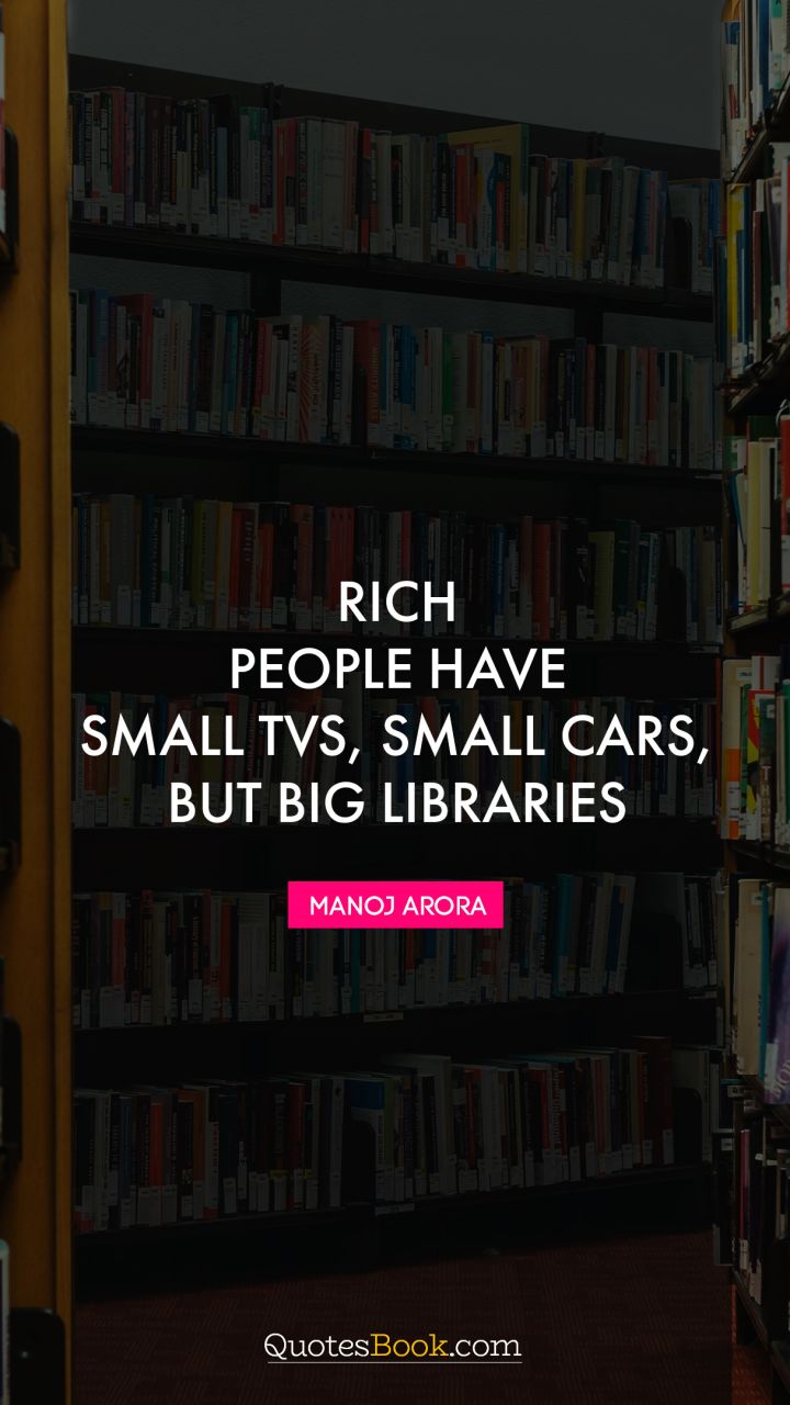 Rich people have small TVs, small cars, but big libraries. - Quote by Manoj Arora