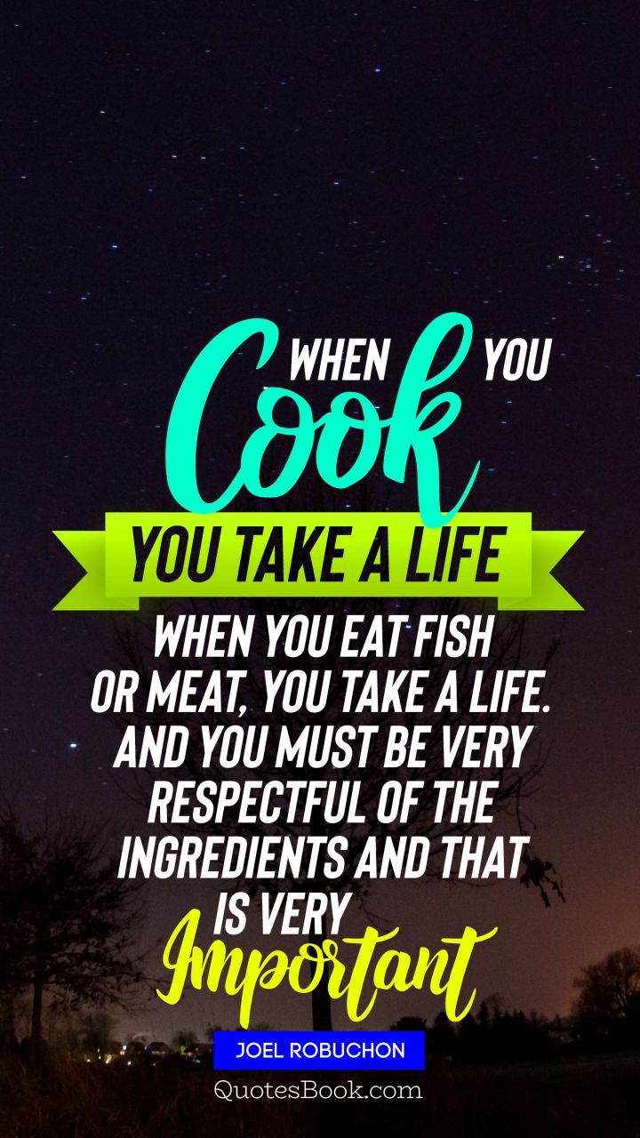 When you cook you take a life When you eat fish or meat you take a life And you must be very respectful of the ingredients and that is very important. - Quote by Joel Robuchon