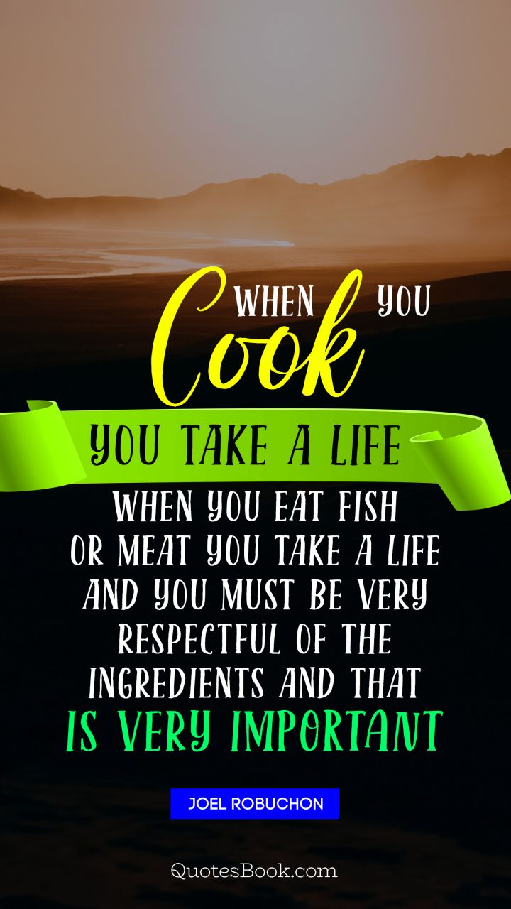 When you cook you take a life When you eat fish or meat you take a life And you must be very respectful of the ingredients and that is very important. - Quote by Joel Robuchon