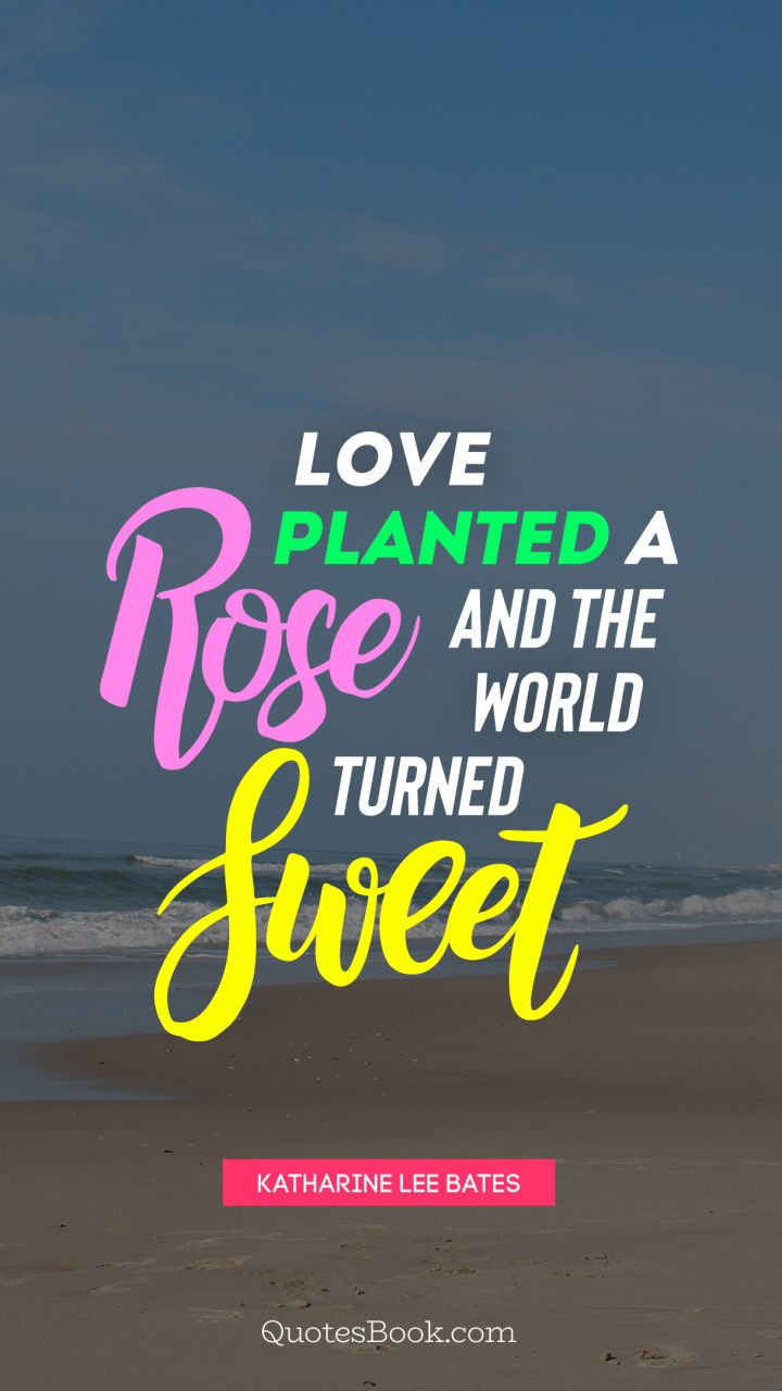 Love planted a rose, and the world turned sweet   . - Quote by Katharine Lee Bates