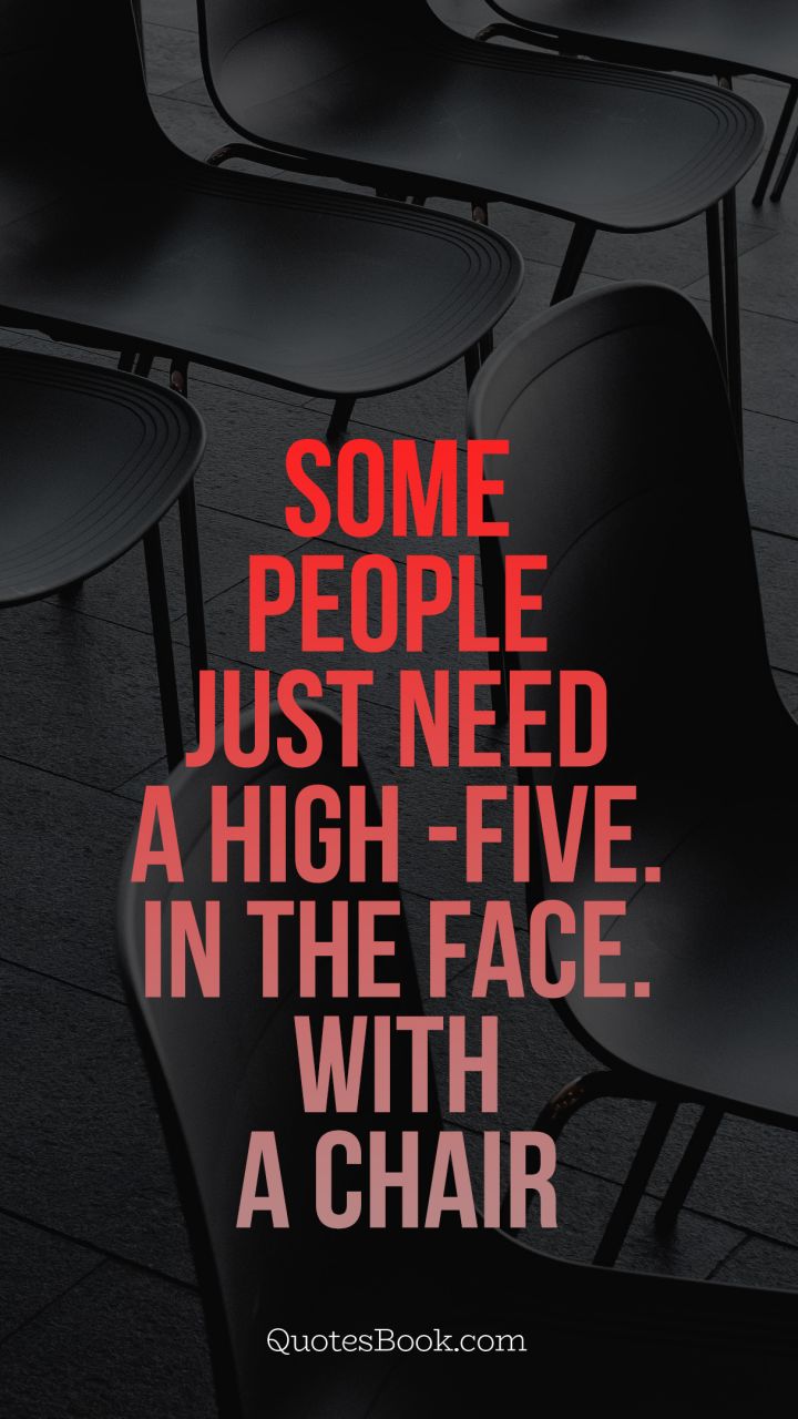 Some people just need a high -five. In the face. With a chair