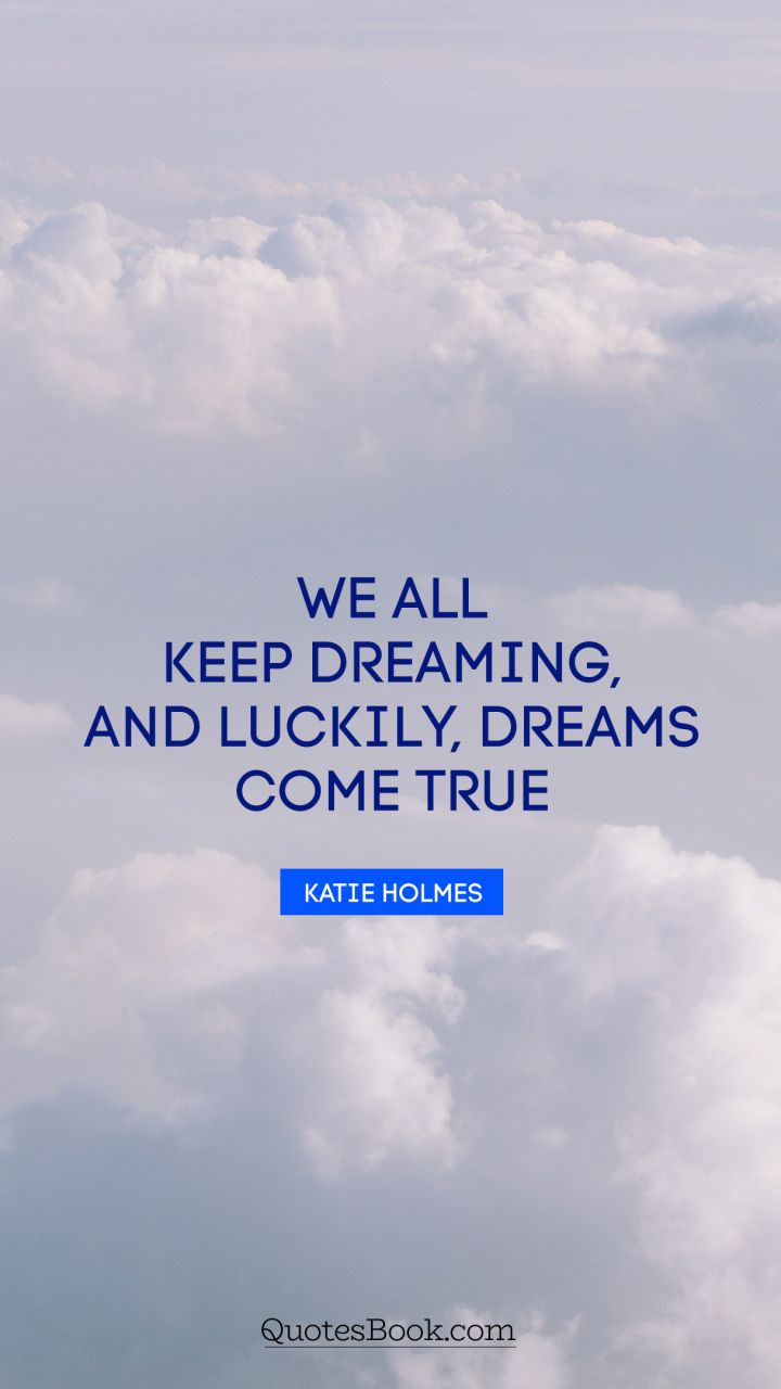 We all keep dreaming, and luckily, dreams come true. - Quote by Katie Holmes