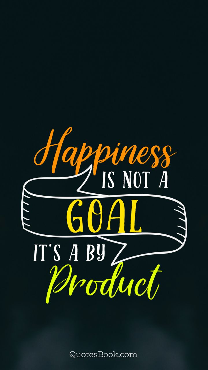Happiness is not a goal it's a by product