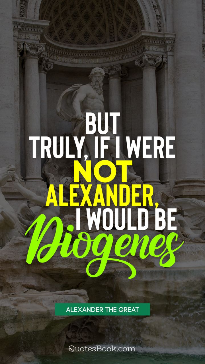 But truly, if I were not Alexander, I would be Diogenes. - Quote by Alexander the Great