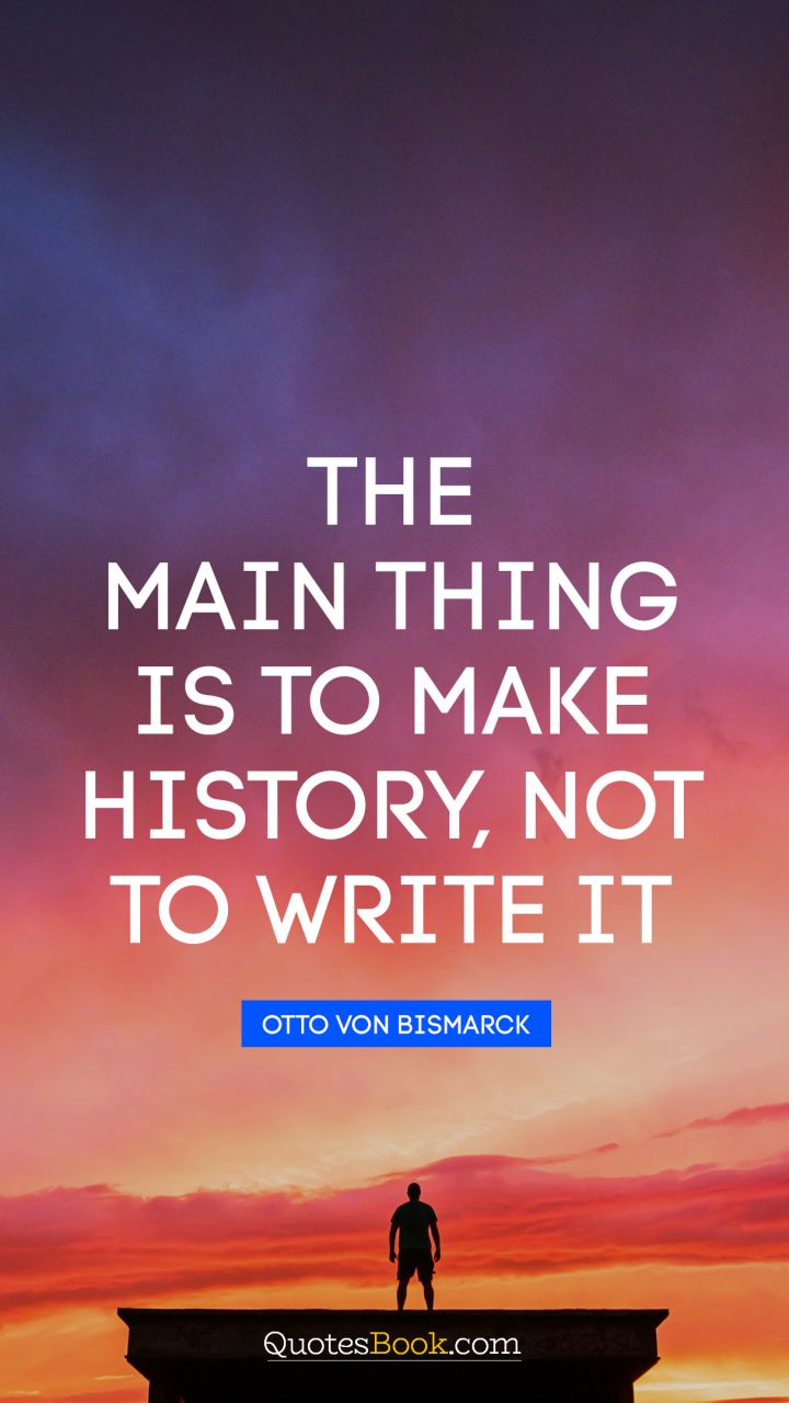 The main thing is to make history, not to write it. - Quote by Otto von Bismarck