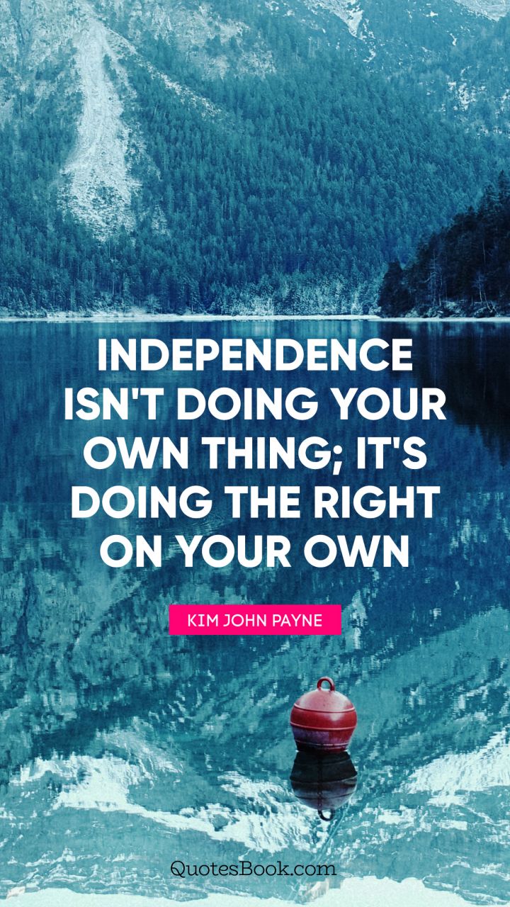 Independence isn't doing your own thing; it's doing the right on your own. - Quote by Kim John Payne