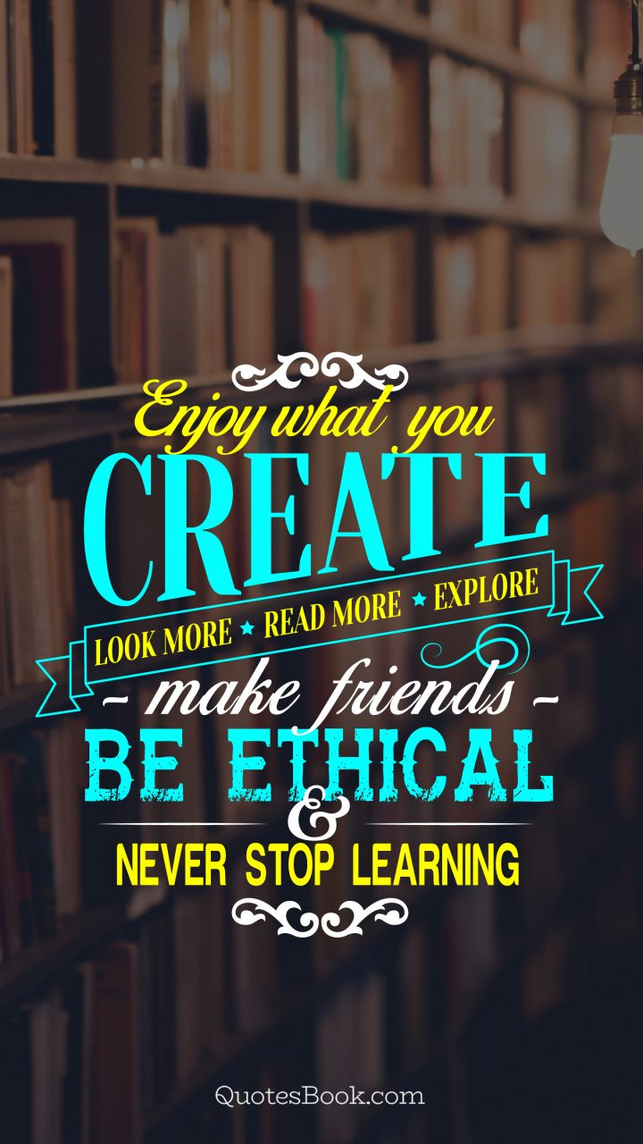 Enjoy what you create. Look more. Read more. Explore. Make friends. Be ethical and never stop learning
