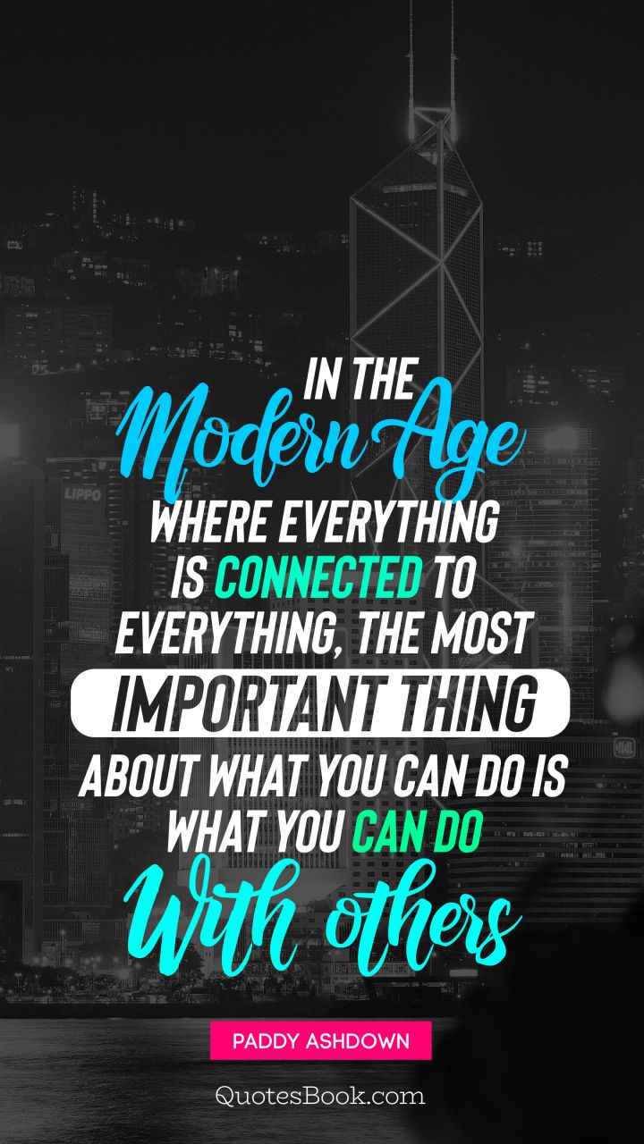 In the modern age where everything is connected to everything, the most important thing about what you can do is what you can do with others. - Quote by Paddy Ashdown